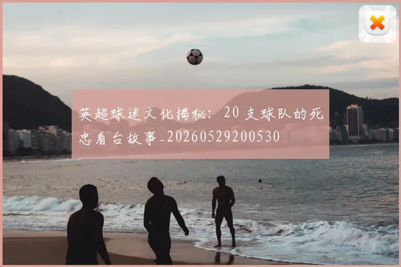 英超球迷文化揭秘：20 支球队的死忠看台故事_20260529200530
