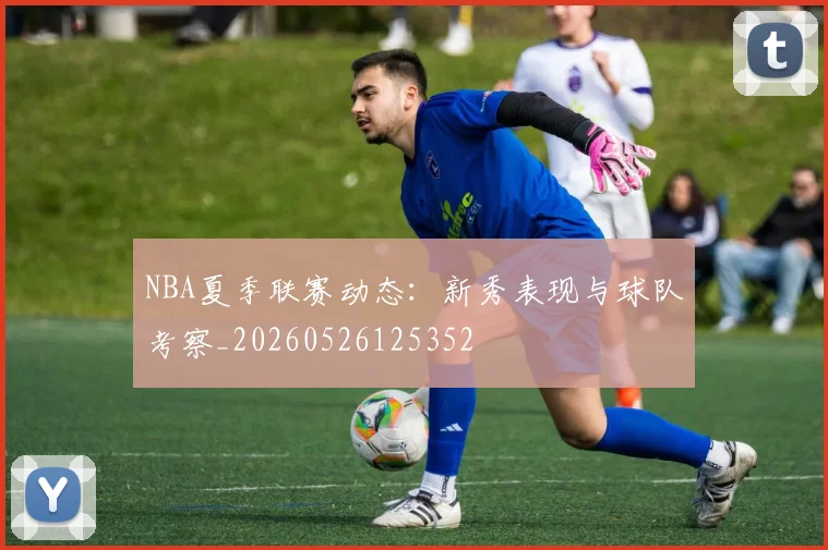 NBA夏季联赛动态：新秀表现与球队考察_20260526125352