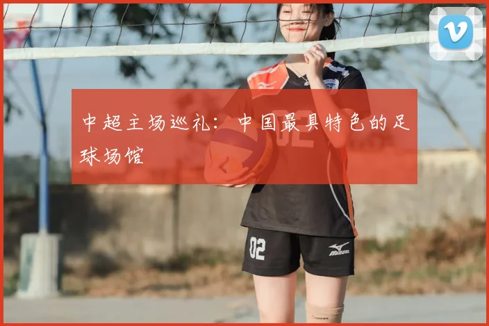 中超主场巡礼:中国最具特色的足球场馆