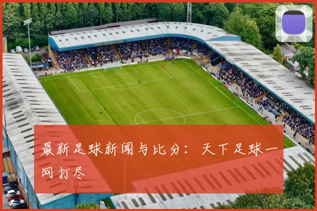 最新足球新闻与比分：天下足球一网打尽