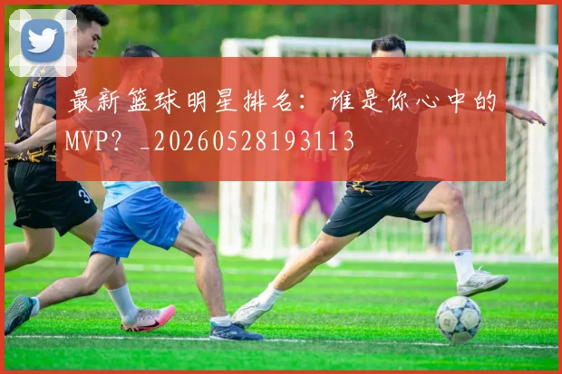 最新篮球明星排名:谁是你心中的MVP?_20260528193113